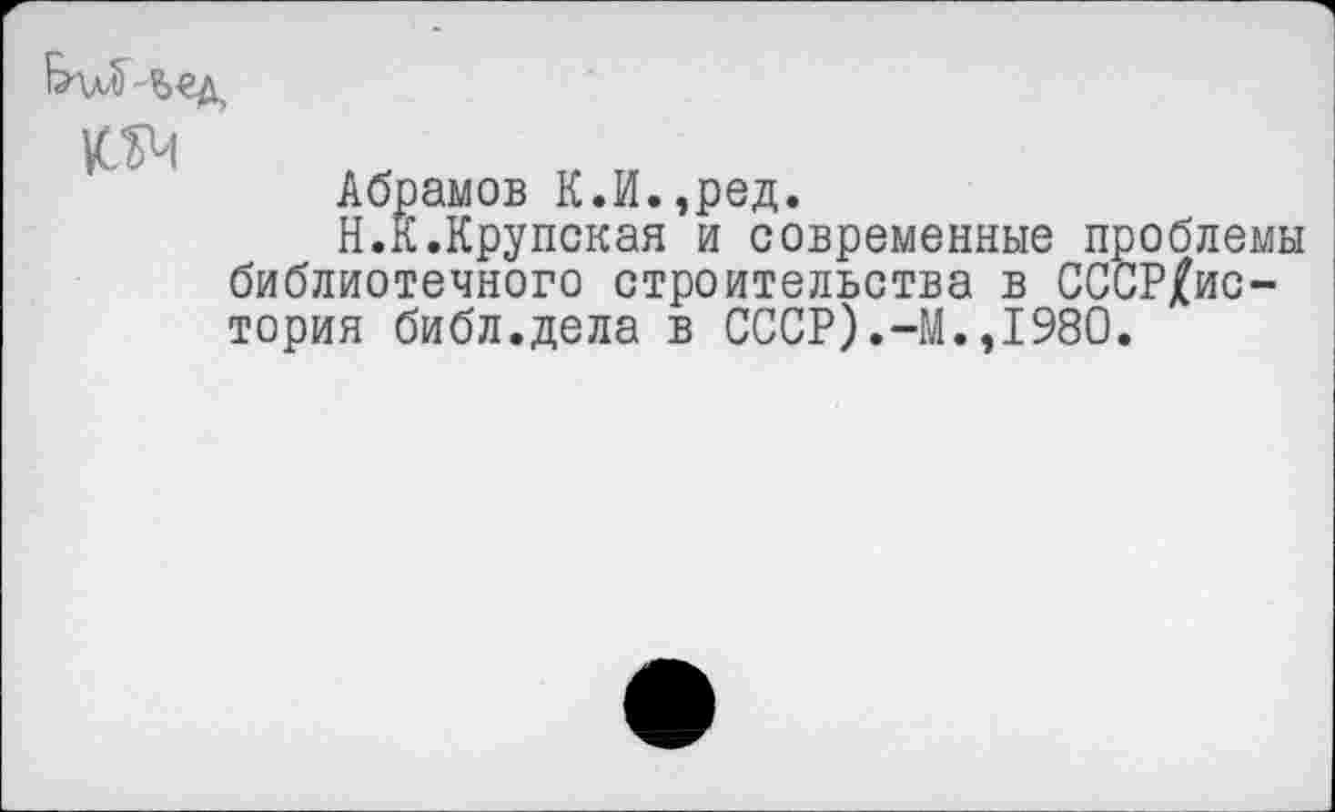 ﻿&\лл) Ь€д,
№
Абрамов К.И.,ред.
Н.К.Крупская и современные проблемы библиотечного строительства в СССР£ис-тория библ.дела в СССР).-М.,1980.